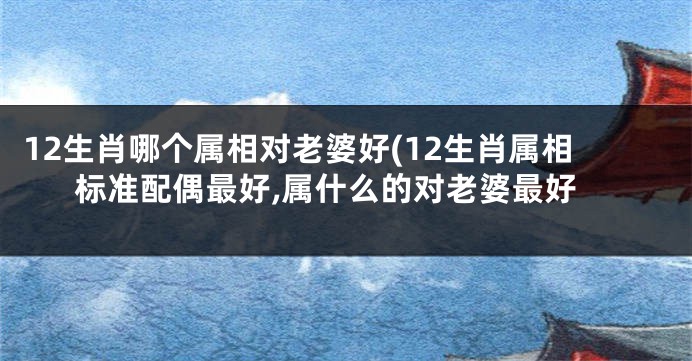 12生肖哪个属相对老婆好(12生肖属相标准配偶最好,属什么的对老婆最好