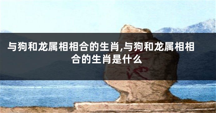 与狗和龙属相相合的生肖,与狗和龙属相相合的生肖是什么