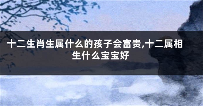 十二生肖生属什么的孩子会富贵,十二属相生什么宝宝好