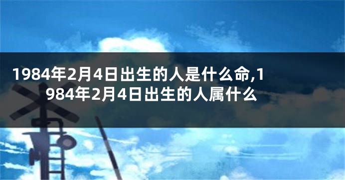 1984年2月4日出生的人是什么命,1984年2月4日出生的人属什么