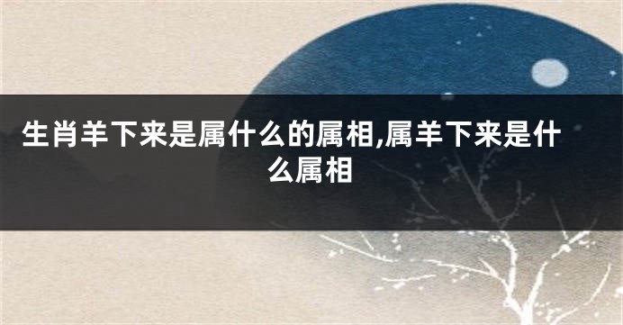 生肖羊下来是属什么的属相,属羊下来是什么属相