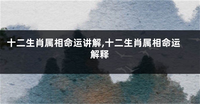 十二生肖属相命运讲解,十二生肖属相命运解释