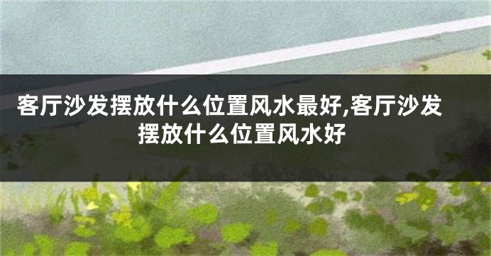 客厅沙发摆放什么位置风水最好,客厅沙发摆放什么位置风水好