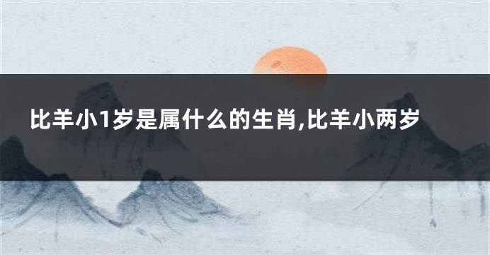 比羊小1岁是属什么的生肖,比羊小两岁