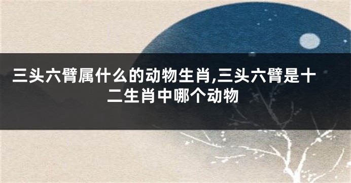 三头六臂属什么的动物生肖,三头六臂是十二生肖中哪个动物