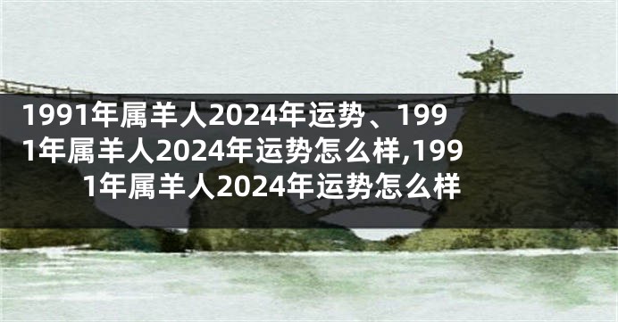 1991年属羊人2024年运势、1991年属羊人2024年运势怎么样,1991年属羊人2024年运势怎么样