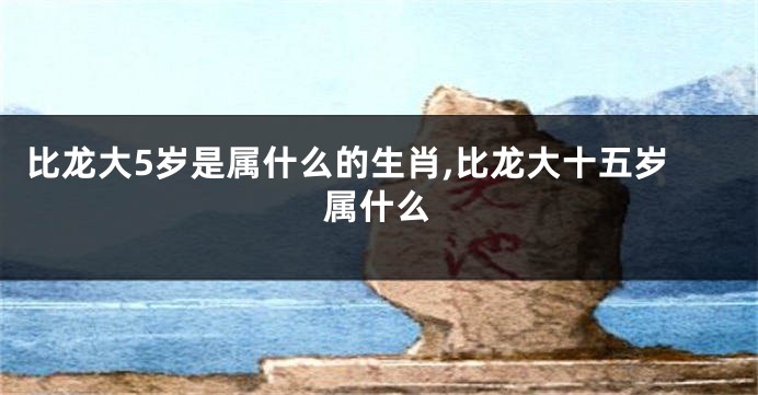 比龙大5岁是属什么的生肖,比龙大十五岁属什么