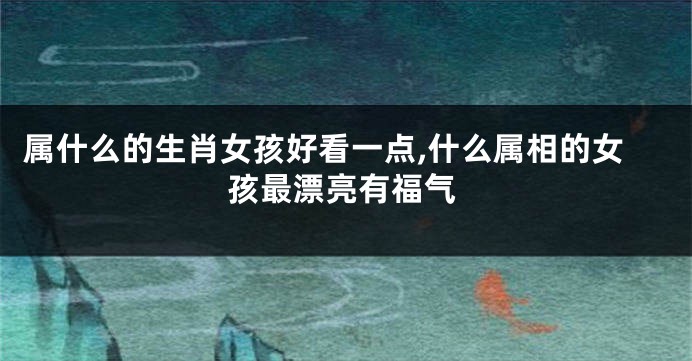 属什么的生肖女孩好看一点,什么属相的女孩最漂亮有福气