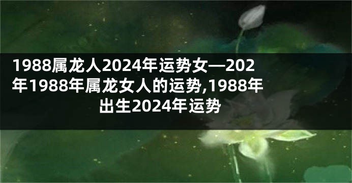 1988属龙人2024年运势女—202年1988年属龙女人的运势,1988年出生2024年运势