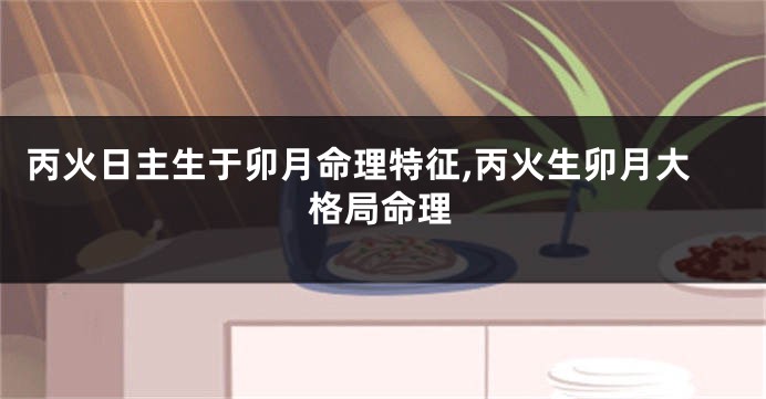 丙火日主生于卯月命理特征,丙火生卯月大格局命理