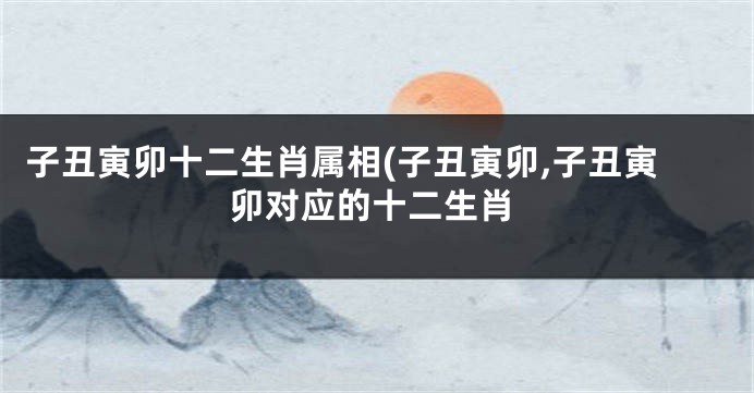 子丑寅卯十二生肖属相(子丑寅卯,子丑寅卯对应的十二生肖