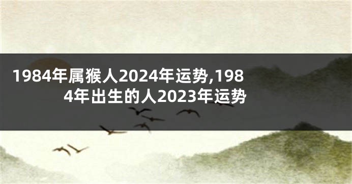 1984年属猴人2024年运势,1984年出生的人2023年运势