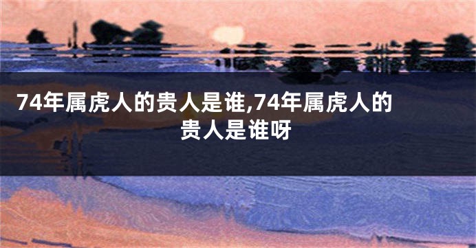 74年属虎人的贵人是谁,74年属虎人的贵人是谁呀