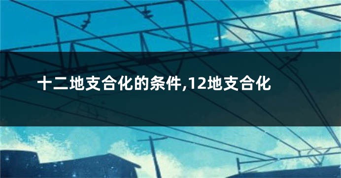 十二地支合化的条件,12地支合化