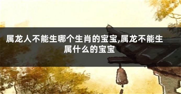 属龙人不能生哪个生肖的宝宝,属龙不能生属什么的宝宝