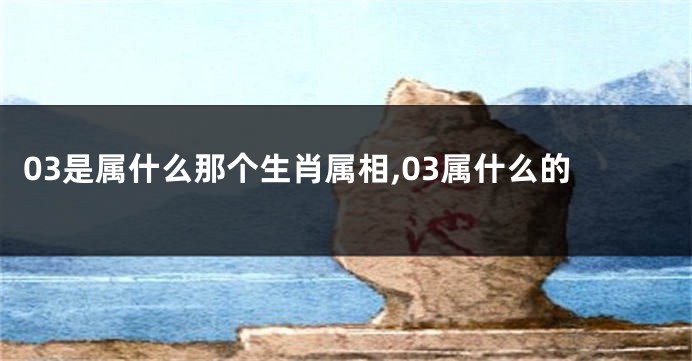 03是属什么那个生肖属相,03属什么的