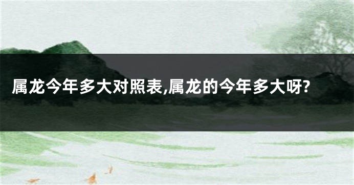 属龙今年多大对照表,属龙的今年多大呀?