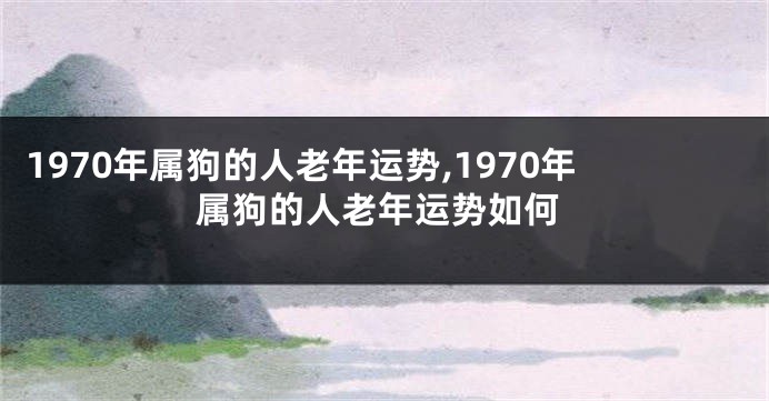 1970年属狗的人老年运势,1970年属狗的人老年运势如何