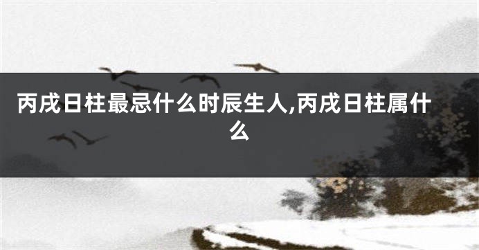 丙戌日柱最忌什么时辰生人,丙戌日柱属什么