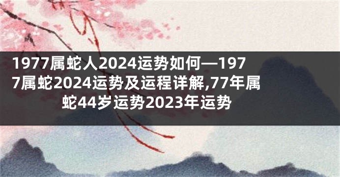 1977属蛇人2024运势如何—1977属蛇2024运势及运程详解,77年属蛇44岁运势2023年运势