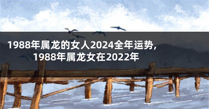 1988年属龙的女人2024全年运势,1988年属龙女在2022年