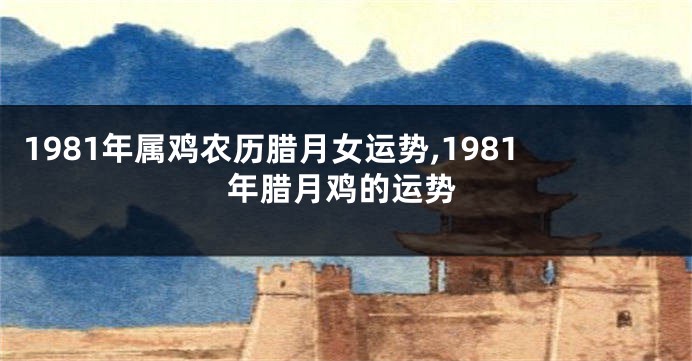 1981年属鸡农历腊月女运势,1981年腊月鸡的运势