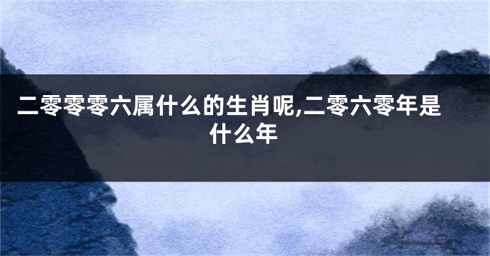 二零零零六属什么的生肖呢,二零六零年是什么年