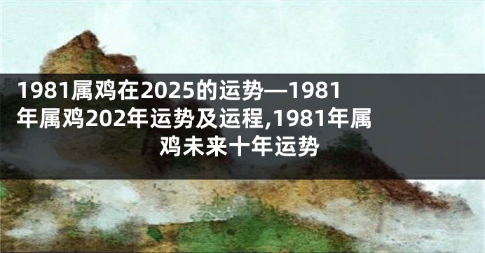 1981属鸡在2025的运势—1981年属鸡202年运势及运程,1981年属鸡未来十年运势