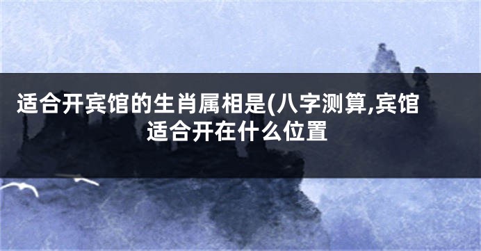 适合开宾馆的生肖属相是(八字测算,宾馆适合开在什么位置