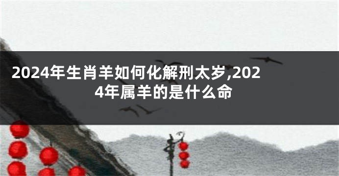 2024年生肖羊如何化解刑太岁,2024年属羊的是什么命