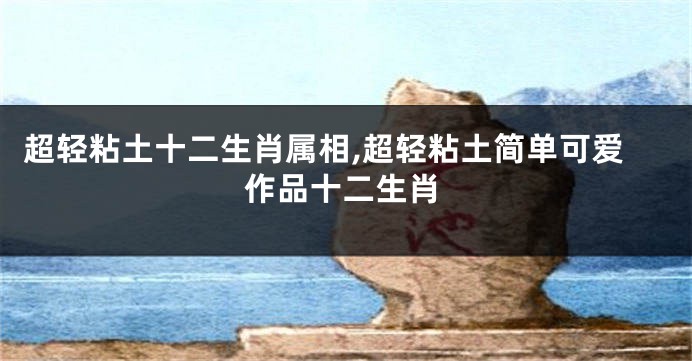 超轻粘土十二生肖属相,超轻粘土简单可爱作品十二生肖