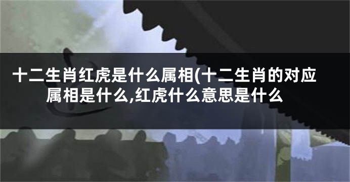 十二生肖红虎是什么属相(十二生肖的对应属相是什么,红虎什么意思是什么