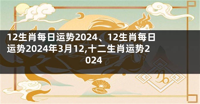 12生肖每日运势2024、12生肖每日运势2024年3月12,十二生肖运势2024