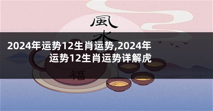 2024年运势12生肖运势,2024年运势12生肖运势详解虎