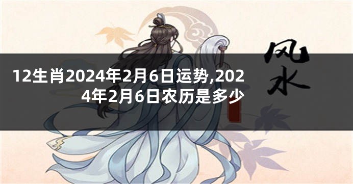 12生肖2024年2月6日运势,2024年2月6日农历是多少