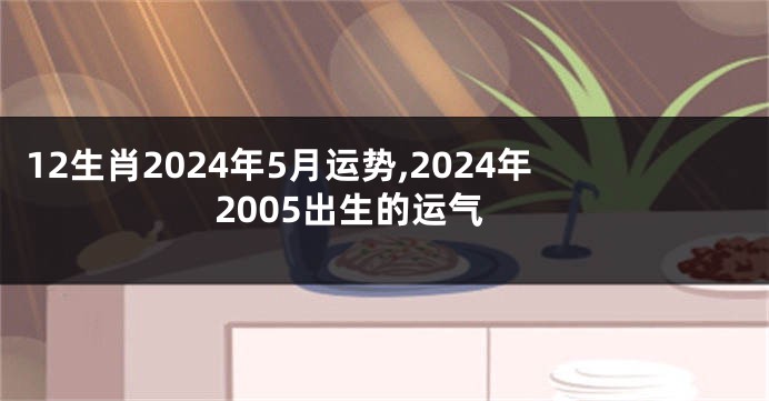 12生肖2024年5月运势,2024年2005出生的运气