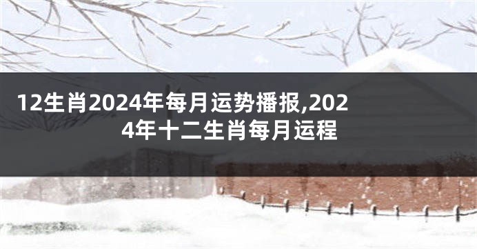 12生肖2024年每月运势播报,2024年十二生肖每月运程