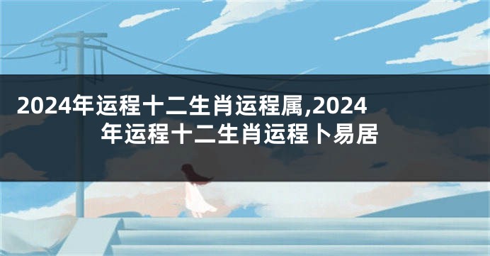 2024年运程十二生肖运程属,2024年运程十二生肖运程卜易居