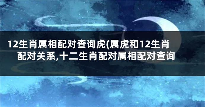 12生肖属相配对查询虎(属虎和12生肖配对关系,十二生肖配对属相配对查询