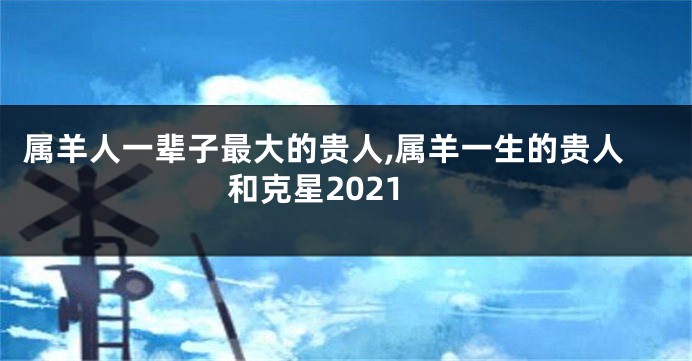 属羊人一辈子最大的贵人,属羊一生的贵人和克星2021