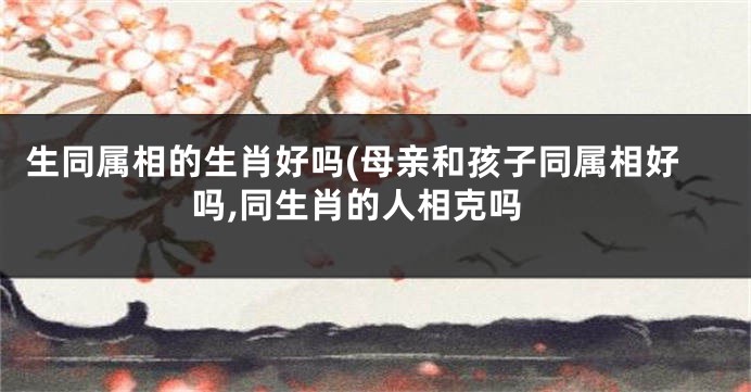 生同属相的生肖好吗(母亲和孩子同属相好吗,同生肖的人相克吗