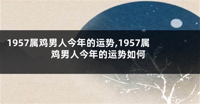 1957属鸡男人今年的运势,1957属鸡男人今年的运势如何