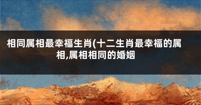 相同属相最幸福生肖(十二生肖最幸福的属相,属相相同的婚姻