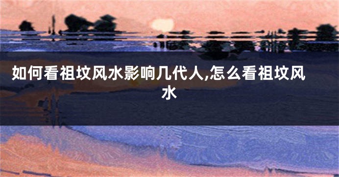 如何看祖坟风水影响几代人,怎么看祖坟风水