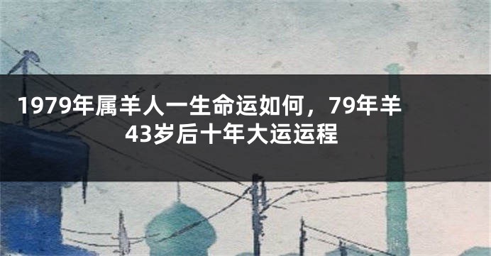 1979年属羊人一生命运如何，79年羊43岁后十年大运运程