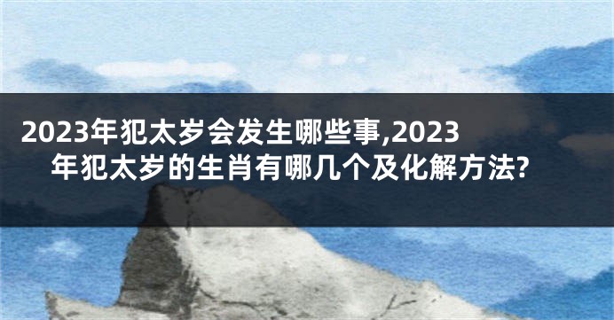 2023年犯太岁会发生哪些事,2023年犯太岁的生肖有哪几个及化解方法?