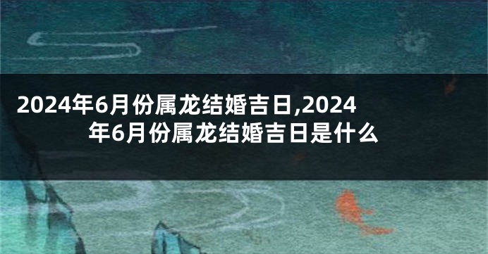 2024年6月份属龙结婚吉日,2024年6月份属龙结婚吉日是什么