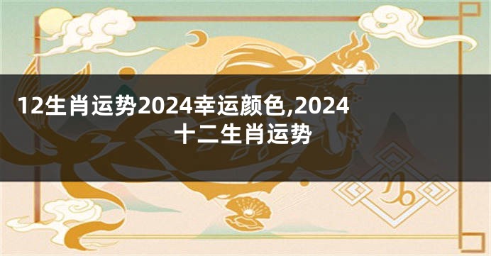 12生肖运势2024幸运颜色,2024十二生肖运势