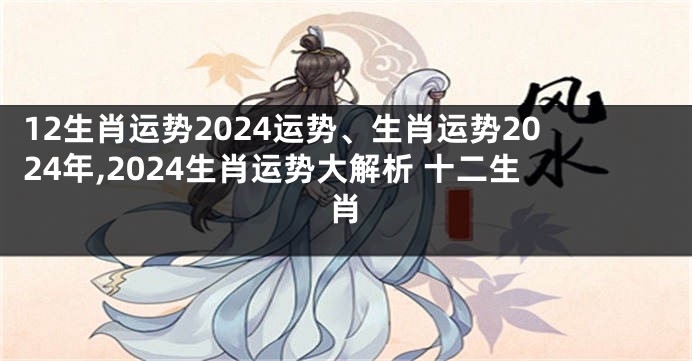 12生肖运势2024运势、生肖运势2024年,2024生肖运势大解析 十二生肖