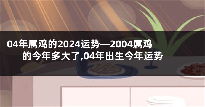 04年属鸡的2024运势—2004属鸡的今年多大了,04年出生今年运势